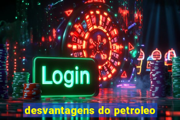 desvantagens do petroleo